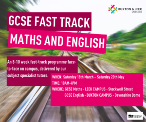 Graphic reading: GCSE fast track maths and English / An 8-10 week fast-track programme face to face on campus, delivered by our subject specialist tutors. / WHEN: Saturday 18th March – Saturday 20th May TIME: 10AM-4PM WHERE: GCSE Maths - LEEK CAMPUS - Stockwell Street, GCSE ENGLISH - BUXTON CAMPUS - Devonshire Road, Devonshire Dome